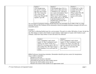 Student 1                      Student 2                            Student 3
                                            I first thought about          I first thought about 194. It is     I rounded 267 to 300. I
                                            267 and 34. I noticed          really close to 200. I also have     rounded 194 to 200. I
                                            that their sum is about        2 hundreds in 267. That gives        rounded 34 to 30.
                                            300. Then I knew that          me a total of 4 hundreds. Then I     When I added 300, 200
                                            194 is close to 200.           have 67 in 267 and the 34.           and 30, I know my
                                            When I put 300 and 200         When I put 67 and 34 together        answer will be about
                                            together, I get 500.           that is really close to 100. When    530.
                                                                           I add that hundred to the 4
                                                                           hundreds that I already had, I
                                                                           end up with 500.
                                 The assessment of estimation strategies should only have one reasonable answer (500 or 530), or a range
                                 (between 500 and 550). Problems will be structured so that all acceptable estimation strategies will arrive at a
                                 reasonable answer.

                                 Example 2:
                                 Your class is collecting bottled water for a service project. The goal is to collect 300 bottles of water. On the first
                                 day, Max brings in 3 packs with 6 bottles in each container. Sarah wheels in 6 packs with 6 bottles in each
                                 container. About how many bottles of water still need to be collected?


                                                   Student 1                                    Student 2
                                                   First, I multiplied 3 and 6 which            First, I multiplied 3 and 6 which
                                                   equals 18. Then I multiplied 6 and 6         equals 18. Then I multiplied 6 and 6
                                                   which is 36. I know 18 plus 36 is            which is 36. I know 18 is about 20
                                                   about 50. I’m trying to get to 300. 50       and 36 is about 40. 40+20=60. 300-
                                                   plus another 50 is 100. Then I need 2        60 = 240, so we need about 240
                                                   more hundreds. So we still need 250          more bottles.
                                                   bottles.


                                 4.OA.3 references interpreting remainders. Remainders should be put into context for interpretation.
                                 ways to address remainders:
                                    *Remain as a left over
                                    *Partitioned into fractions or decimals
                                    *Discarded leaving only the whole number answer
                                    *Increase the whole number answer up one
                                    *Round to the nearest whole number for an approximate result

4th Grade Mathematics ● Unpacked Content                                                                                                   page 3
 