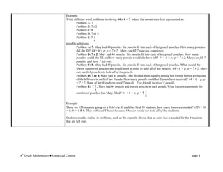Example:
                                 Write different word problems involving 44  6 = ? where the answers are best represented as:
                                         Problem A: 7
                                         Problem B: 7 r 2
                                         Problem C: 8
                                         Problem D: 7 or 8
                                         Problem E: 7 2
                                                        6
                                 possible solutions:
                                         Problem A: 7. Mary had 44 pencils. Six pencils fit into each of her pencil pouches. How many pouches
                                         did she fill? 44 ÷ 6 = p; p = 7 r 2. Mary can fill 7 pouches completely.
                                         Problem B: 7 r 2. Mary had 44 pencils. Six pencils fit into each of her pencil pouches. How many
                                         pouches could she fill and how many pencils would she have left? 44 ÷ 6 = p; p = 7 r 2; Mary can fill 7
                                         pouches and have 2 left over.
                                         Problem C: 8. Mary had 44 pencils. Six pencils fit into each of her pencil pouches. What would the
                                         fewest number of pouches she would need in order to hold all of her pencils? 44 ÷ 6 = p; p = 7 r 2; Mary
                                         can needs 8 pouches to hold all of the pencils.
                                         Problem D: 7 or 8. Mary had 44 pencils. She divided them equally among her friends before giving one
                                         of the leftovers to each of her friends. How many pencils could her friends have received? 44 ÷ 6 = p; p
                                         = 7 r 2; Some of her friends received 7 pencils. Two friends received 8 pencils.
                                         Problem E: 7 2 . Mary had 44 pencils and put six pencils in each pouch. What fraction represents the
                                                         6
                                           number of pouches that Mary filled? 44 ÷ 6 = p; p = 7   2
                                                                                                   6


                                 Example:
                                 There are 128 students going on a field trip. If each bus held 30 students, how many buses are needed? (128 ÷ 30
                                 = b; b = 4 R 8; They will need 5 buses because 4 busses would not hold all of the students).

                                 Students need to realize in problems, such as the example above, that an extra bus is needed for the 8 students
                                 that are left over.




4th Grade Mathematics ● Unpacked Content                                                                                               page 4
 