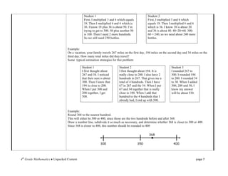 Student 1                                          Student 2
                                             First, I multiplied 3 and 6 which equals           First, I multiplied 3 and 6 which
                                             18. Then I multiplied 6 and 6 which is             equals 18. Then I multiplied 6 and 6
                                             36. I know 18 plus 36 is about 50. I’m             which is 36. I know 18 is about 20
                                             trying to get to 300. 50 plus another 50           and 36 is about 40. 40+20=60. 300-
                                             is 100. Then I need 2 more hundreds.               60 = 240, so we need about 240 more
                                             So we still need 250 bottles.                      bottles.


                                 Example:
                                 On a vacation, your family travels 267 miles on the first day, 194 miles on the second day and 34 miles on the
                                 third day. How many total miles did they travel?
                                 Some typical estimation strategies for this problem:

                                            Student 1                    Student 2                                Student 3
                                            I first thought about        I first thought about 194. It is         I rounded 267 to
                                            267 and 34. I noticed        really close to 200. I also have 2       300. I rounded 194
                                            that their sum is about      hundreds in 267. That gives me a         to 200. I rounded 34
                                            300. Then I knew that        total of 4 hundreds. Then I have         to 30. When I added
                                            194 is close to 200.         67 in 267 and the 34. When I put         300, 200 and 30, I
                                            When I put 300 and           67 and 34 together that is really        know my answer
                                            200 together, I get          close to 100. When I add that            will be about 530.
                                            500.                         hundred to the 4 hundreds that I
                                                                         already had, I end up with 500.


                                 Example:
                                 Round 368 to the nearest hundred.
                                 This will either be 300 or 400, since those are the two hundreds before and after 368.
                                 Draw a number line, subdivide it as much as necessary, and determine whether 368 is closer to 300 or 400.
                                 Since 368 is closer to 400, this number should be rounded to 400




                                 .


4th Grade Mathematics ● Unpacked Content                                                                                               page 7
 