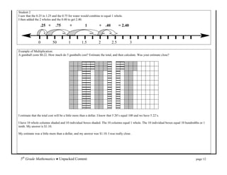 Student 2
I saw that the 0.25 in 1.25 and the 0.75 for water would combine to equal 1 whole.
I then added the 2 wholes and the 0.40 to get 2.40.
                  .25 +       .75         +            1          + .40            = 2.40



                0           50           1          1.5           2          2.5            3

Example of Multiplication:
A gumball costs $0.22. How much do 5 gumballs cost? Estimate the total, and then calculate. Was your estimate close?




I estimate that the total cost will be a little more than a dollar. I know that 5 20’s equal 100 and we have 5 22’s.

I have 10 whole columns shaded and 10 individual boxes shaded. The 10 columns equal 1 whole. The 10 individual boxes equal 10 hundredths or 1
tenth. My answer is $1.10.

My estimate was a little more than a dollar, and my answer was $1.10. I was really close.




 5th Grade Mathematics ● Unpacked Content                                                                                             page 12
 