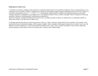 Kindergarten Critical Areas

(1) Students use numbers, including written numerals, to represent quantities and to solve quantitative problems, such as counting objects in a set;
counting out a given number of objects; comparing sets or numerals; and modeling simple joining and separating situations with sets of objects, or
eventually with equations such as 5 + 2 = 7 and 7 – 2 = 5. (Kindergarten students should see addition and subtraction equations, and student
writing of equations in kindergarten is encouraged, but it is not required.) Students choose, combine, and apply effective strategies for answering
quantitative questions, including quickly recognizing the cardinalities of
small sets of objects, counting and producing sets of given sizes, counting the number of objects in combined sets, or counting the number of
objects that remain in a set after some are taken away.

(2) Students describe their physical world using geometric ideas (e.g., shape, orientation, spatial relations) and vocabulary. They identify, name,
and describe basic two-dimensional shapes, such as squares, triangles, circles, rectangles, and hexagons, presented in a variety of ways (e.g., with
different sizes and orientations), as well as three-dimensional shapes such as cubes, cones, cylinders, and spheres. They use basic shapes and
spatial reasoning to model objects in their environment and to construct more complex shapes.




Kindergarten Mathematics ● Unpacked Content                                                                                                page 5
 
