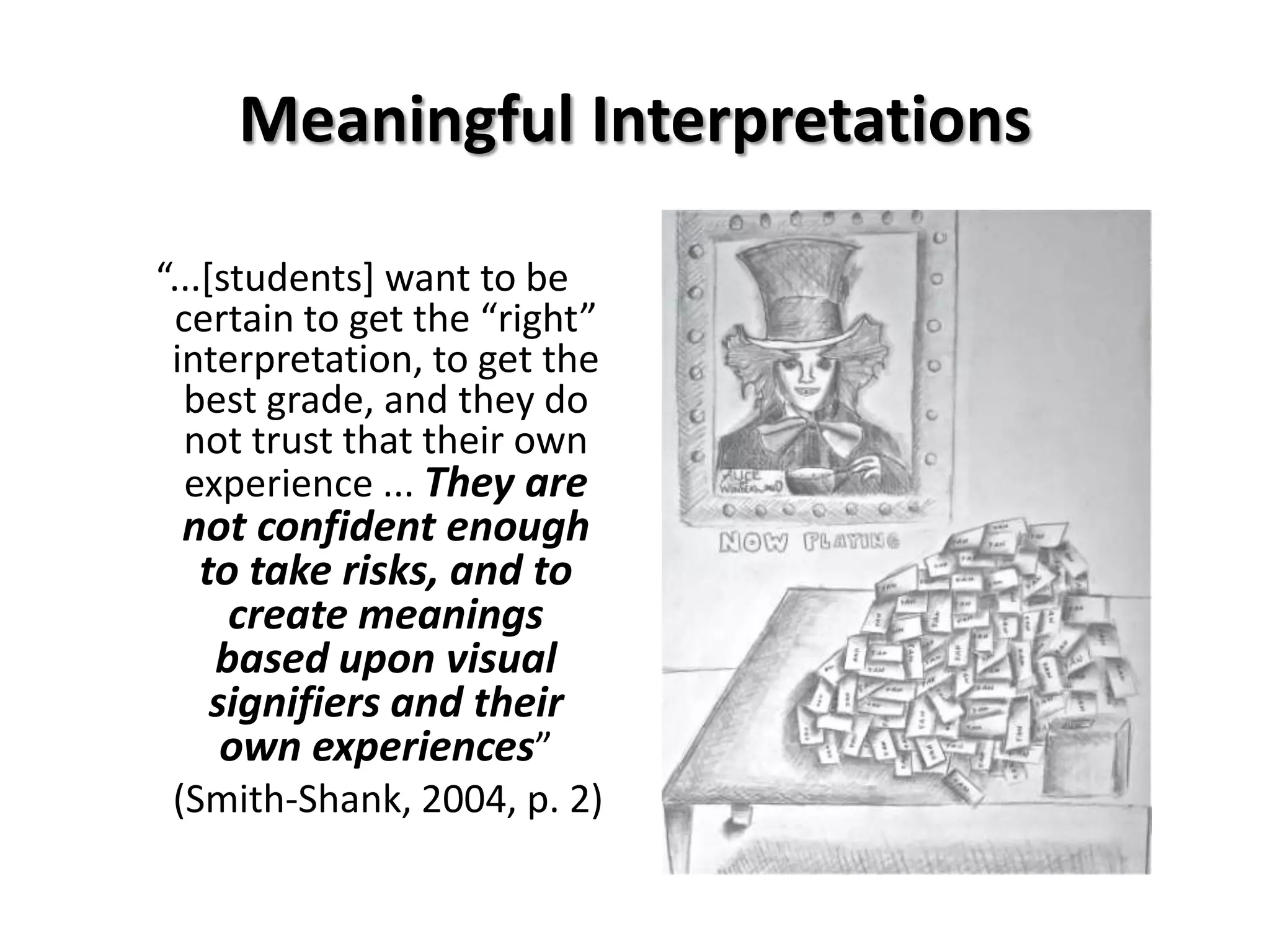 Meaningful Interpretations

“...*students+ want to be
 certain to get the “right”
 interpretation, to get the
  best grade, and they do
  not trust that their own
  experience ... They are
 not confident enough
  to take risks, and to
    create meanings
   based upon visual
   signifiers and their
    own experiences”
 (Smith-Shank, 2004, p. 2)
 