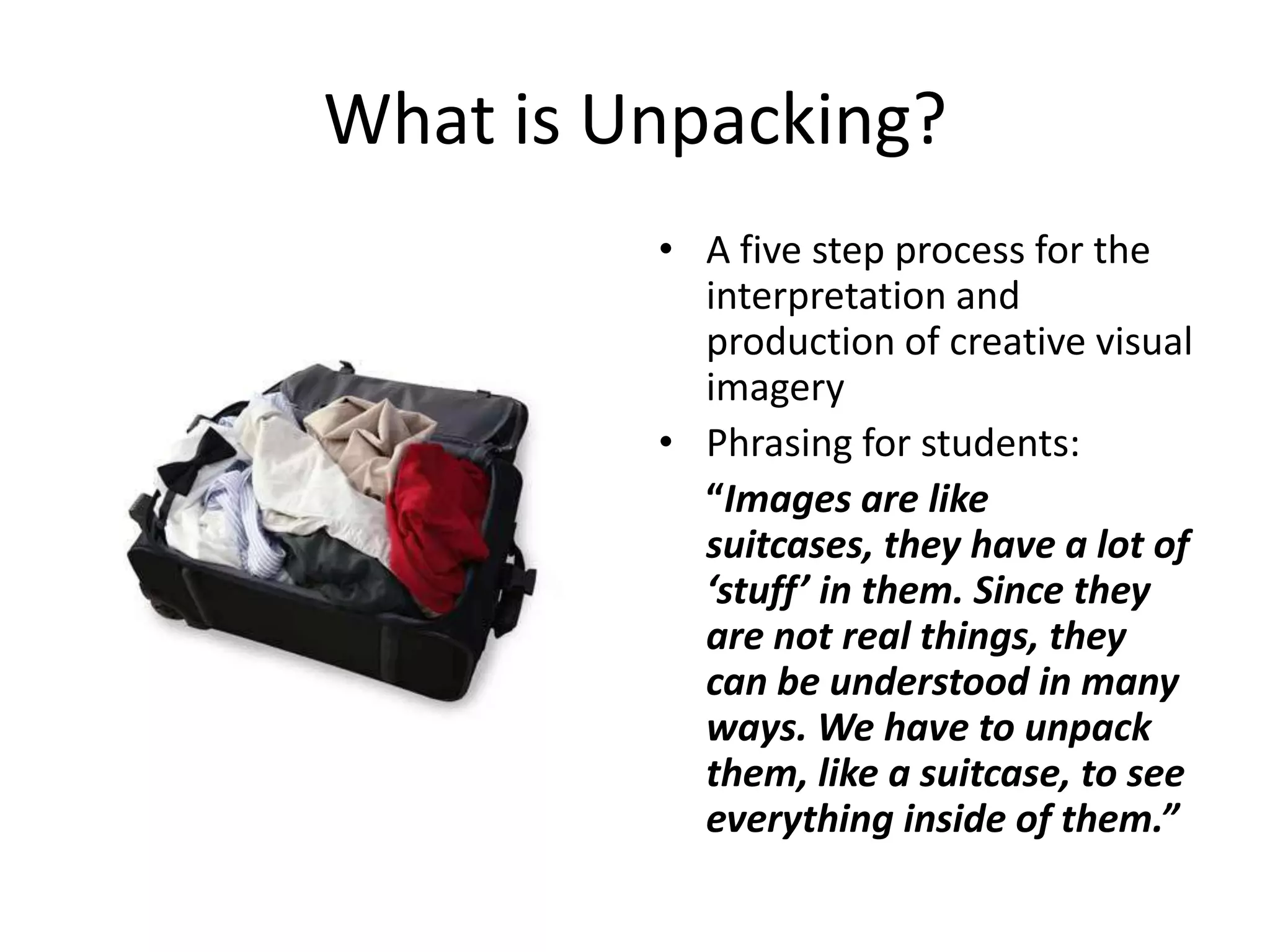 What is Unpacking?
         • A five step process for the
           interpretation and
           production of creative visual
           imagery
         • Phrasing for students:
           “Images are like
           suitcases, they have a lot of
           ‘stuff’ in them. Since they
           are not real things, they
           can be understood in many
           ways. We have to unpack
           them, like a suitcase, to see
           everything inside of them.”
 