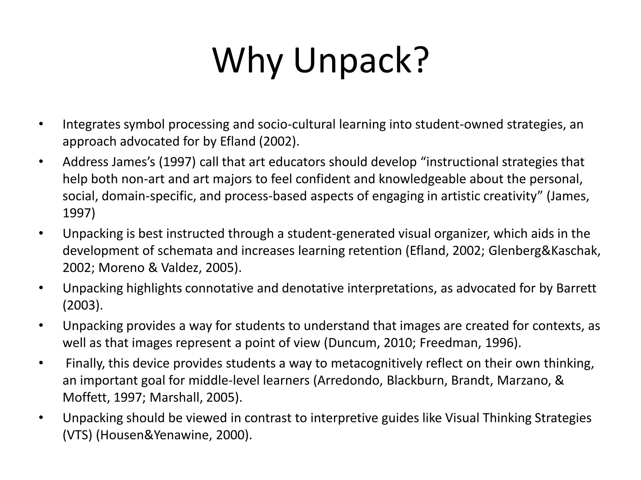 Why Unpack?
•   Integrates symbol processing and socio-cultural learning into student-owned strategies, an
    approach advocated for by Efland (2002).
•   Address James’s (1997) call that art educators should develop “instructional strategies that
    help both non-art and art majors to feel confident and knowledgeable about the personal,
    social, domain-specific, and process-based aspects of engaging in artistic creativity” (James,
    1997)
•   Unpacking is best instructed through a student-generated visual organizer, which aids in the
    development of schemata and increases learning retention (Efland, 2002; Glenberg&Kaschak,
    2002; Moreno & Valdez, 2005).
•   Unpacking highlights connotative and denotative interpretations, as advocated for by Barrett
    (2003).
•   Unpacking provides a way for students to understand that images are created for contexts, as
    well as that images represent a point of view (Duncum, 2010; Freedman, 1996).
•    Finally, this device provides students a way to metacognitively reflect on their own thinking,
    an important goal for middle-level learners (Arredondo, Blackburn, Brandt, Marzano, &
    Moffett, 1997; Marshall, 2005).
•   Unpacking should be viewed in contrast to interpretive guides like Visual Thinking Strategies
    (VTS) (Housen&Yenawine, 2000).
 