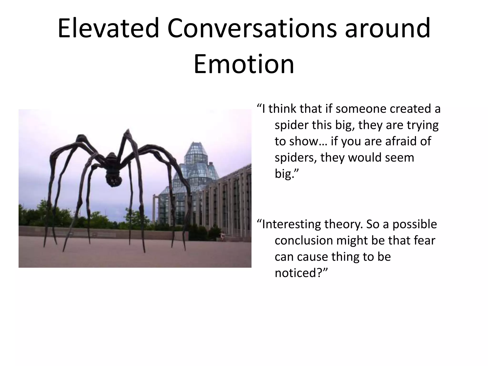 Elevated Conversations around
           Emotion
               “I think that if someone created a
                   spider this big, they are trying
                   to show… if you are afraid of
                   spiders, they would seem
                   big.”


               “Interesting theory. So a possible
                  conclusion might be that fear
                  can cause thing to be
                  noticed?”
 