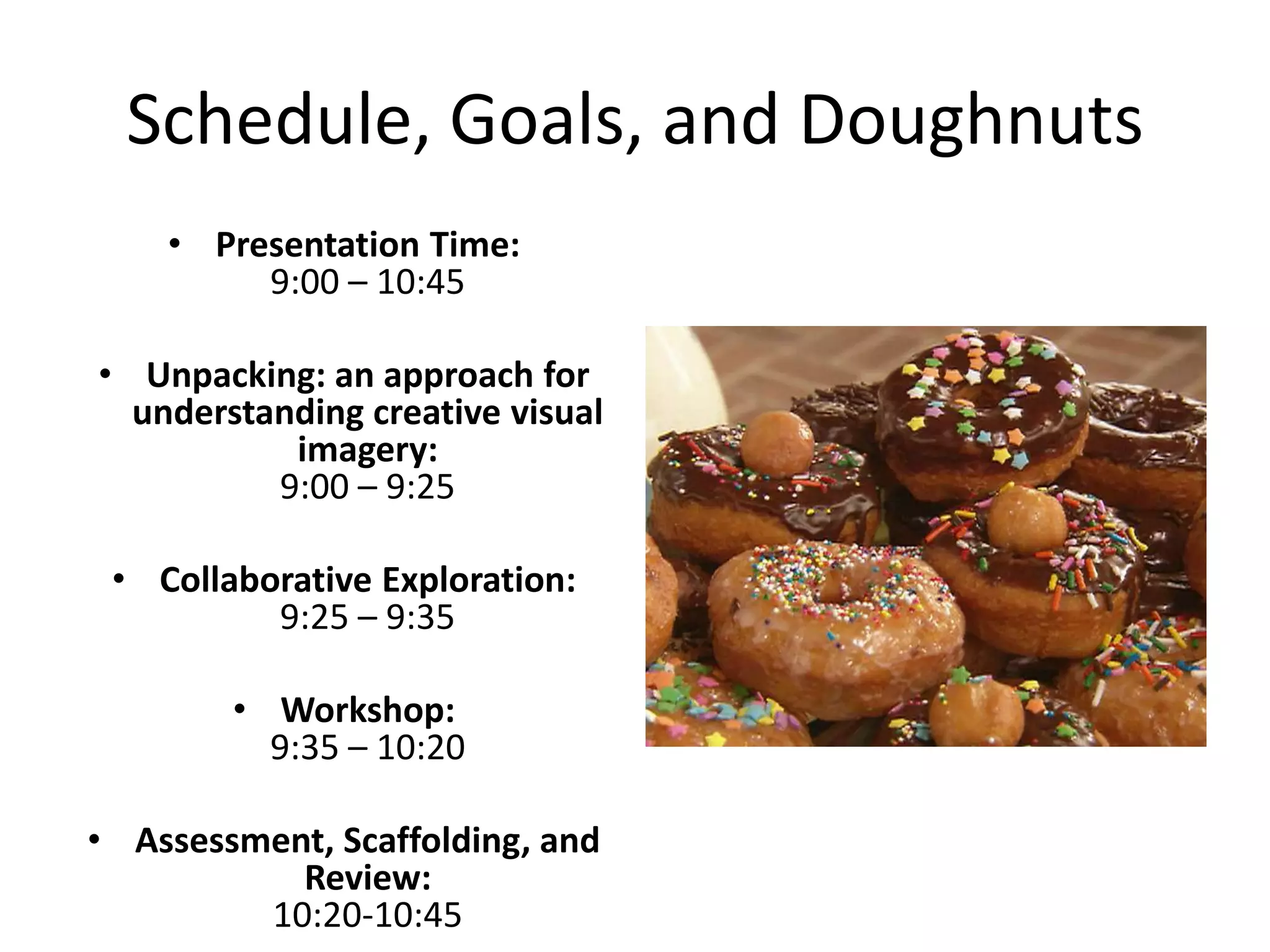Schedule, Goals, and Doughnuts
    • Presentation Time:
         9:00 – 10:45

• Unpacking: an approach for
  understanding creative visual
           imagery:
          9:00 – 9:25

 • Collaborative Exploration:
          9:25 – 9:35

        • Workshop:
          9:35 – 10:20

• Assessment, Scaffolding, and
           Review:
         10:20-10:45
 