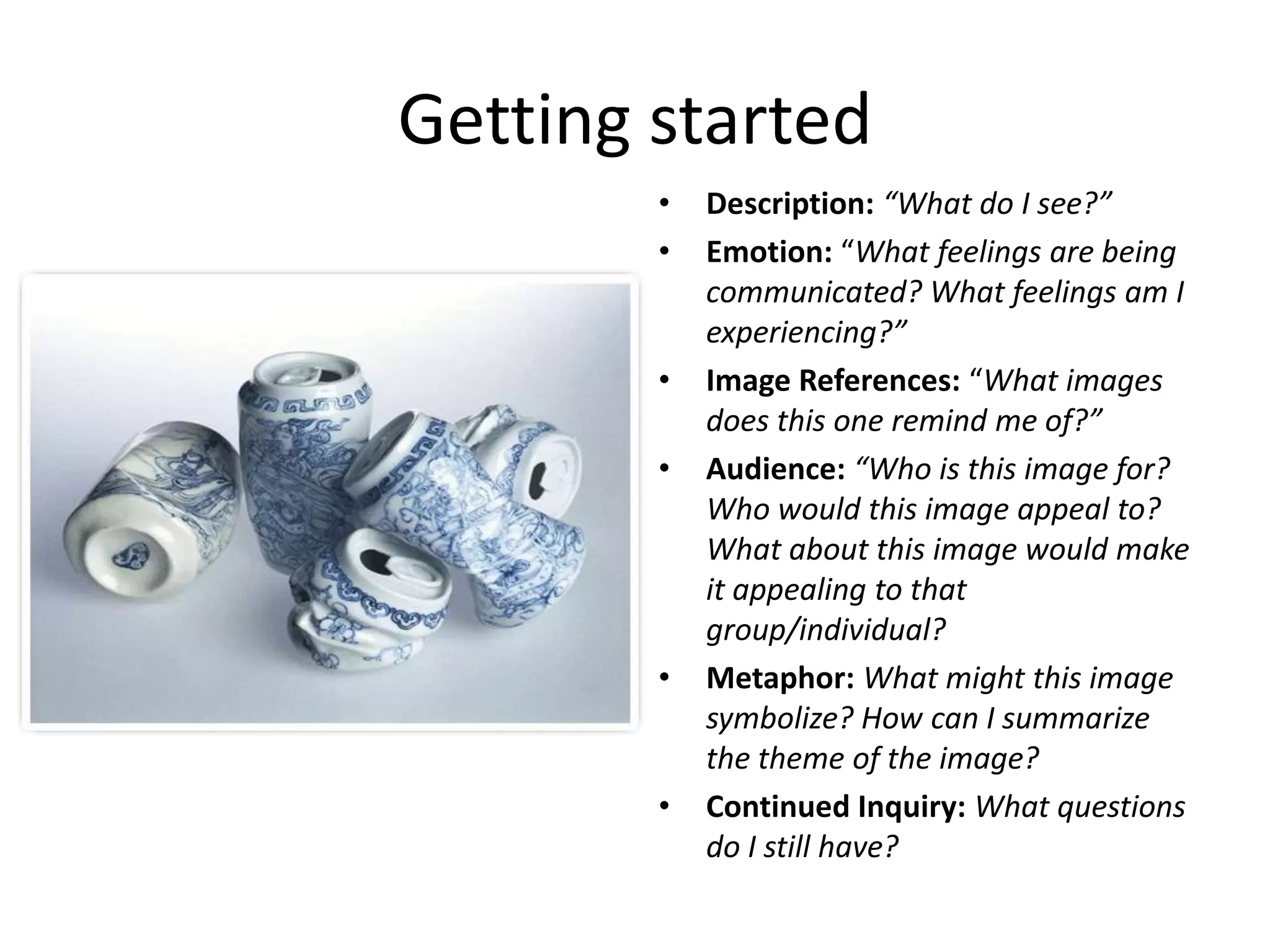Getting started
        •   Description: “What do I see?”
        •   Emotion: “What feelings are being
            communicated? What feelings am I
            experiencing?”
        •   Image References: “What images
            does this one remind me of?”
        •   Audience: “Who is this image for?
            Who would this image appeal to?
            What about this image would make
            it appealing to that
            group/individual?
        •   Metaphor: What might this image
            symbolize? How can I summarize
            the theme of the image?
        •   Continued Inquiry: What questions
            do I still have?
 