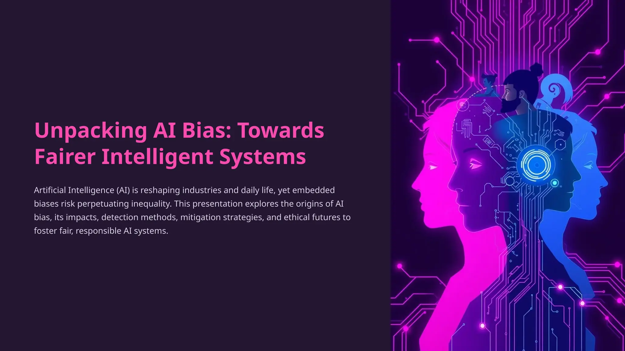 Unpacking AI Bias: Towards
Fairer Intelligent Systems
Artificial Intelligence (AI) is reshaping industries and daily life, yet embedded
biases risk perpetuating inequality. This presentation explores the origins of AI
bias, its impacts, detection methods, mitigation strategies, and ethical futures to
foster fair, responsible AI systems.
 