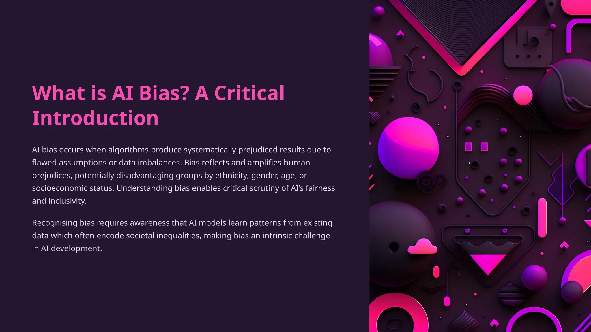 What is AI Bias? A Critical
Introduction
AI bias occurs when algorithms produce systematically prejudiced results due to
flawed assumptions or data imbalances. Bias reflects and amplifies human
prejudices, potentially disadvantaging groups by ethnicity, gender, age, or
socioeconomic status. Understanding bias enables critical scrutiny of AI’s fairness
and inclusivity.
Recognising bias requires awareness that AI models learn patterns from existing
data which often encode societal inequalities, making bias an intrinsic challenge
in AI development.
 