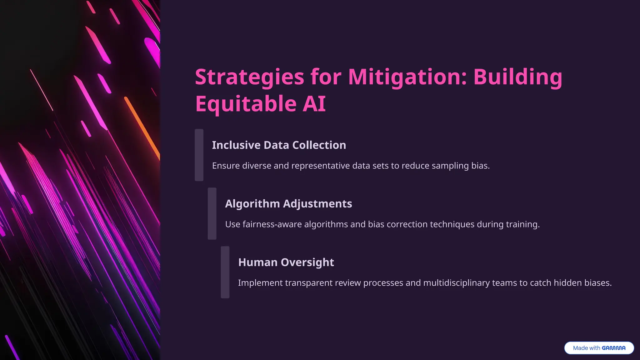Strategies for Mitigation: Building
Equitable AI
Inclusive Data Collection
Ensure diverse and representative data sets to reduce sampling bias.
Algorithm Adjustments
Use fairness-aware algorithms and bias correction techniques during training.
Human Oversight
Implement transparent review processes and multidisciplinary teams to catch hidden biases.
 