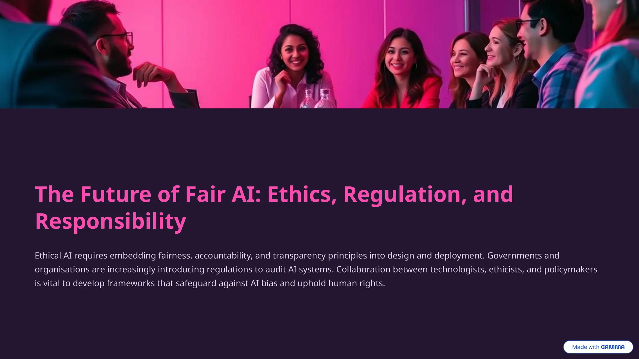 The Future of Fair AI: Ethics, Regulation, and
Responsibility
Ethical AI requires embedding fairness, accountability, and transparency principles into design and deployment. Governments and
organisations are increasingly introducing regulations to audit AI systems. Collaboration between technologists, ethicists, and policymakers
is vital to develop frameworks that safeguard against AI bias and uphold human rights.
 
