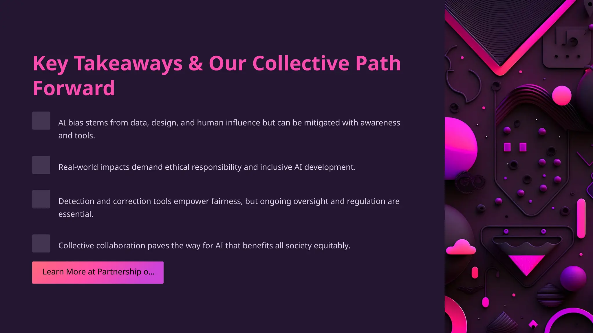 Key Takeaways & Our Collective Path
Forward
AI bias stems from data, design, and human influence but can be mitigated with awareness
and tools.
Real-world impacts demand ethical responsibility and inclusive AI development.
Detection and correction tools empower fairness, but ongoing oversight and regulation are
essential.
Collective collaboration paves the way for AI that benefits all society equitably.
 