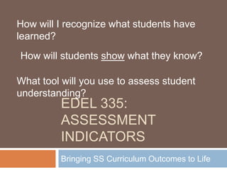 How will I recognize what students have
learned?
How will students show what they know?

What tool will you use to assess student
understanding?
         EDEL 335:
         ASSESSMENT
         INDICATORS
         Bringing SS Curriculum Outcomes to Life
 