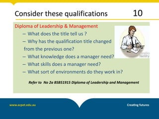 Consider these qualifications 10
Diploma of Leadership & Management
– What does the title tell us ?
– Why has the qualification title changed
from the previous one?
– What knowledge does a manager need?
– What skills does a manager need?
– What sort of environments do they work in?
Refer to No 2a BSB51915 Diploma of Leadership and Management
 