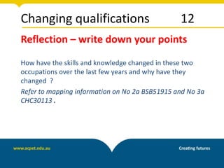Changing qualifications 12
Reflection – write down your points
How have the skills and knowledge changed in these two
occupations over the last few years and why have they
changed ?
Refer to mapping information on No 2a BSB51915 and No 3a
CHC30113 .
 
