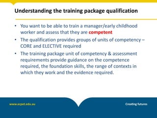 Understanding the training package qualification
• You want to be able to train a manager/early childhood
worker and assess that they are competent
• The qualification provides groups of units of competency –
CORE and ELECTIVE required
• The training package unit of competency & assessment
requirements provide guidance on the competence
required, the foundation skills, the range of contexts in
which they work and the evidence required.
 