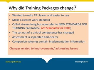 Why did Training Packages change?
• Wanted to make TP clearer and easier to use
• Make a clearer work standard
• Called streamlining but now refer to NEW STANDARDS FOR
TRAINING PACKAGES ( not Standards for RTOs)
• The set out of a unit of competency has changed
• Assessment is separated and clearer
• Companion volumes contain implementation information
Changes related to improvements/ addressing issues
 