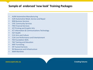 Sample of endorsed ‘new look’ Training Packages
• AUM Automotive Manufacturing
• AUR Automotive Retail, Service and Repair
• BSB Business Services
• CHC Community Services
• FNS Financial Services
• ICP Printing and Graphic Arts
• ICT Information & Communications Technology
• HLT Health
• CUV Arts and Culture
• CUA Live Performance and Entertainment
• FSK Foundation Skills
• TAE Training and Education
• MSF Furnishing
• SIF Funeral Services
• RII Resources and Infrastructure
• MAR Maritime
 