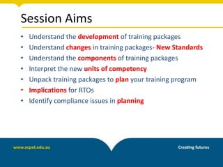 Session Aims
• Understand the development of training packages
• Understand changes in training packages- New Standards
• Understand the components of training packages
• Interpret the new units of competency
• Unpack training packages to plan your training program
• Implications for RTOs
• Identify compliance issues in planning
 