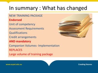 In summary : What has changed
NEW TRAINING PACKAGE
Endorsed
Unit of competency
Assessment Requirements
Qualifications
Credit arrangements
AND mandatory
Companion Volumes- Implementation
REPLACES
Large volume of training package
 