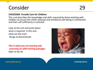 Consider 29
CHCECE003 Provide Care for Children
This unit describes the knowledge and skills required by those working with
children to ensure the child's physical and emotional well being is maintained
and their self sufficiency is nurtured
Look at the unit and write down
what is required in this unit-
what are the main
things to demonstrate
This is what you are training and
assessing on with training packages
Refer to No 4a
 