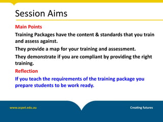 Session Aims
Main Points
Training Packages have the content & standards that you train
and assess against.
They provide a map for your training and assessment.
They demonstrate if you are compliant by providing the right
training.
Reflection
If you teach the requirements of the training package you
prepare students to be work ready.
 