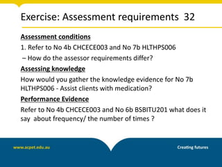 Exercise: Assessment requirements 32
Assessment conditions
1. Refer to No 4b CHCECE003 and No 7b HLTHPS006
– How do the assessor requirements differ?
Assessing knowledge
How would you gather the knowledge evidence for No 7b
HLTHPS006 - Assist clients with medication?
Performance Evidence
Refer to No 4b CHCECE003 and No 6b BSBITU201 what does it
say about frequency/ the number of times ?
 