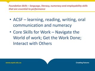 Foundation Skills – language, literacy, numeracy and employability skills
that are essential to performance
• ACSF – learning, reading, writing, oral
communication and numeracy
• Core Skills for Work – Navigate the
World of work; Get the Work Done;
Interact with Others
 