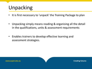 Unpacking
• It is first necessary to 'unpack' the Training Package to plan
• Unpacking simply means reading & organising all the detail
in the qualifications, units & assessment requirements
• Enables trainers to develop effective learning and
assessment strategies.
 