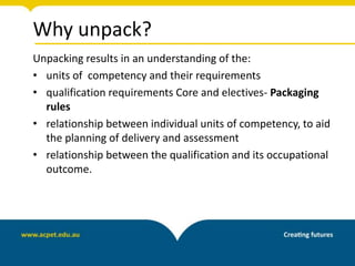 Why unpack?
Unpacking results in an understanding of the:
• units of competency and their requirements
• qualification requirements Core and electives- Packaging
rules
• relationship between individual units of competency, to aid
the planning of delivery and assessment
• relationship between the qualification and its occupational
outcome.
 