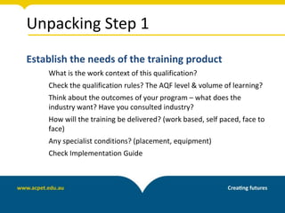 Unpacking Step 1
Establish the needs of the training product
What is the work context of this qualification?
Check the qualification rules? The AQF level & volume of learning?
Think about the outcomes of your program – what does the
industry want? Have you consulted industry?
How will the training be delivered? (work based, self paced, face to
face)
Any specialist conditions? (placement, equipment)
Check Implementation Guide
 