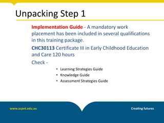 Unpacking Step 1
Implementation Guide - A mandatory work
placement has been included in several qualifications
in this training package.
CHC30113 Certificate III in Early Childhood Education
and Care 120 hours
Check -
• Learning Strategies Guide
• Knowledge Guide
• Assessment Strategies Guide
 
