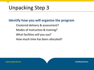 Unpacking Step 3
Identify how you will organise the program
Clustered delivery & assessment?
Modes of instruction & training?
What facilities will you use?
How much time has been allocated?
 