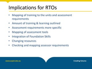 Implications for RTOs
• Mapping of training to the units and assessment
requirements
• Amount of training & learning outlined
• Assessment requirements more specific
• Mapping of assessment tools
• Integration of Foundation Skills
• Changing resources
• Checking and mapping assessor requirements
 