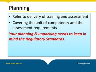 Planning
• Refer to delivery of training and assessment
• Covering the unit of competency and the
assessment requirements
Your planning & unpacking needs to keep in
mind the Regulatory Standards.
 