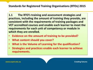 Standards for Registered Training Organisations (RTOs) 2015
1.1 The RTO’s training and assessment strategies and
practices, including the amount of training they provide, are
consistent with the requirements of training packages and
VET accredited courses and enable each learner to meet the
requirements for each unit of competency or module in
which they are enrolled.
• Evidence on the amount of training to be provided?
• What content should you cover?
• What is the Volume of Learning for the qualification?
• Strategies and practices enable each learner to achieve
requirements.
 
