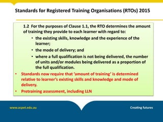 Standards for Registered Training Organisations (RTOs) 2015
1.2 For the purposes of Clause 1.1, the RTO determines the amount
of training they provide to each learner with regard to:
• the existing skills, knowledge and the experience of the
learner;
• the mode of delivery; and
• where a full qualification is not being delivered, the number
of units and/or modules being delivered as a proportion of
the full qualification.
• Standards now require that ‘amount of training’ is determined
relative to learner’s existing skills and knowledge and mode of
delivery.
• Pretraining assessment, including LLN
 
