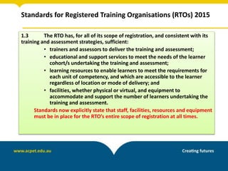 Standards for Registered Training Organisations (RTOs) 2015
1.3 The RTO has, for all of its scope of registration, and consistent with its
training and assessment strategies, sufficient:
• trainers and assessors to deliver the training and assessment;
• educational and support services to meet the needs of the learner
cohort/s undertaking the training and assessment;
• learning resources to enable learners to meet the requirements for
each unit of competency, and which are accessible to the learner
regardless of location or mode of delivery; and
• facilities, whether physical or virtual, and equipment to
accommodate and support the number of learners undertaking the
training and assessment.
Standards now explicitly state that staff, facilities, resources and equipment
must be in place for the RTO’s entire scope of registration at all times.
 