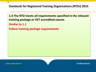 Standards for Registered Training Organisations (RTOs) 2015
1.4 The RTO meets all requirements specified in the relevant
training package or VET accredited course.
Similar to 1.1
Follow training package requirements
 