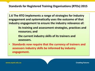 Standards for Registered Training Organisations (RTOs) 2015
1.6 The RTO implements a range of strategies for industry
engagement and systematically uses the outcome of that
industry engagement to ensure the industry relevance of:
its training and assessment strategies, practices and
resources; and
the current industry skills of its trainers and
assessors.
• Standards now require that the currency of trainers and
assessors industry skills be informed by industry
engagement.
 