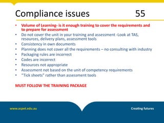 Compliance issues 55
• Volume of Learning- is it enough training to cover the requirements and
to prepare for assessment
• Do not cover the unit in your training and assessment -Look at TAS,
resources, delivery plans, assessment tools
• Consistency in own documents
• Planning does not cover all the requirements – no consulting with industry
• Packaging rules are incorrect
• Codes are incorrect
• Resources not appropriate
• Assessment not based on the unit of competency requirements
• “Tick sheets” rather than assessment tools
MUST FOLLOW THE TRAINING PACKAGE
 