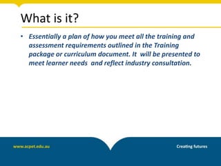 What is it?
• Essentially a plan of how you meet all the training and
assessment requirements outlined in the Training
package or curriculum document. It will be presented to
meet learner needs and reflect industry consultation.
 