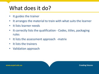 What does it do?
• It guides the trainer
• It arranges the material to train with what suits the learner
• It lists learner needs
• It correctly lists the qualification - Codes, titles, packaging
rules
• It lists the assessment approach -matrix
• It lists the trainers
• Validation approach
 