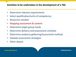 Activities to be undertaken in the development of a TAS
• Determine industry requirements
• Select qualification/units of competency
• Resources needed
• Mapping assessment & content
• Determine target group needs
• Determine delivery and assessment schedule
• Determine evidence gathering/assessment method
• Validate assessment strategies
• Other details
 