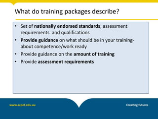 What do training packages describe?
• Set of nationally endorsed standards, assessment
requirements and qualifications
• Provide guidance on what should be in your training-
about competence/work ready
• Provide guidance on the amount of training
• Provide assessment requirements
 