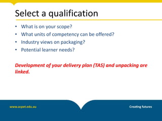 Select a qualification
• What is on your scope?
• What units of competency can be offered?
• Industry views on packaging?
• Potential learner needs?
Development of your delivery plan (TAS) and unpacking are
linked.
 