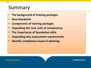 Summary
• The background of training packages
• New Standards
• Components of training packages
• Unpacking the new units of competency
• The importance of foundation skills
• Unpacking new assessment requirements
• Identify compliance issues in planning
 