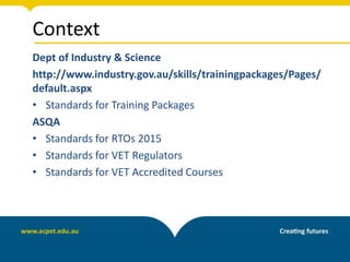 Context
Dept of Industry & Science
http://www.industry.gov.au/skills/trainingpackages/Pages/
default.aspx
• Standards for Training Packages
ASQA
• Standards for RTOs 2015
• Standards for VET Regulators
• Standards for VET Accredited Courses
 