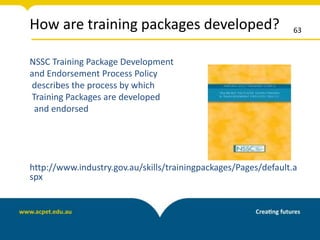 How are training packages developed?
NSSC Training Package Development
and Endorsement Process Policy
describes the process by which
Training Packages are developed
and endorsed
http://www.industry.gov.au/skills/trainingpackages/Pages/default.a
spx
63
 