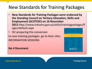 New Standards for Training Packages
• New Standards for Training Packages were endorsed by
the Standing Council on Tertiary Education, Skills and
Employment (SCOTESE) on 16 November
2012 http://www.industry.gov.au/skills/trainingpackages/P
ages/default.aspx
• ISC preparing the conversion
to new training packages- go to their sites
INFORMATION SESSIONS
No 4 Document
 